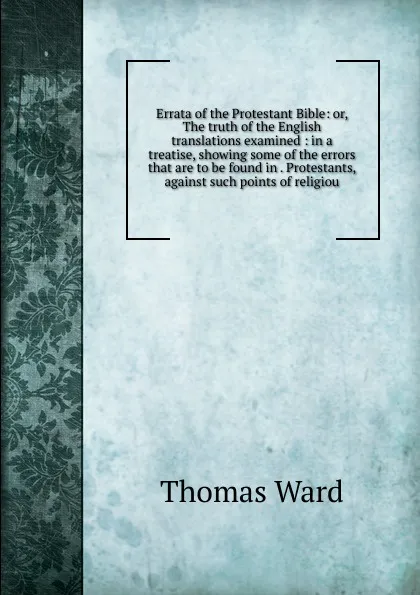 Обложка книги Errata of the Protestant Bible: or, The truth of the English translations examined : in a treatise, showing some of the errors that are to be found in . Protestants, against such points of religiou, Thomas Ward