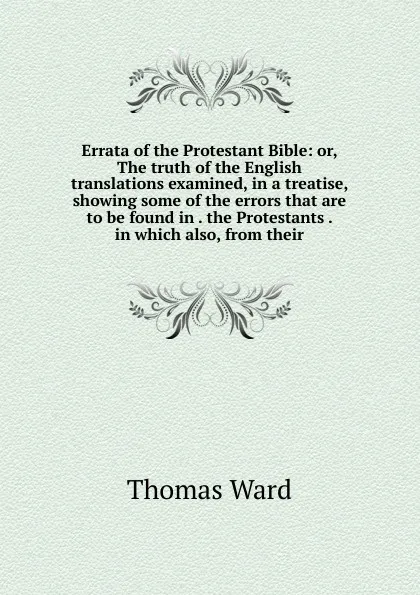 Обложка книги Errata of the Protestant Bible: or, The truth of the English translations examined, in a treatise, showing some of the errors that are to be found in . the Protestants . in which also, from their, Thomas Ward