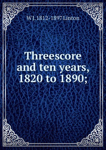 Обложка книги Threescore and ten years, 1820 to 1890;, W J. 1812-1897 Linton