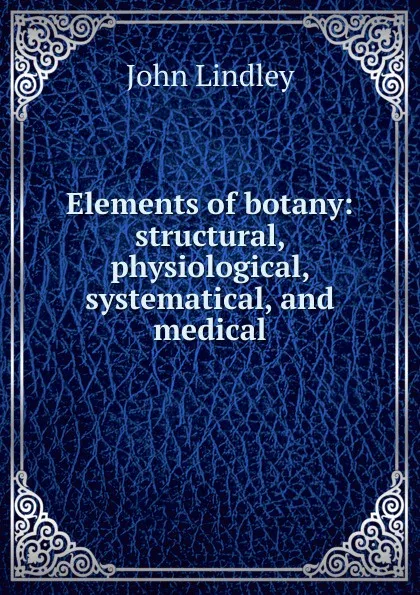 Обложка книги Elements of botany: structural, physiological, systematical, and medical, John Lindley