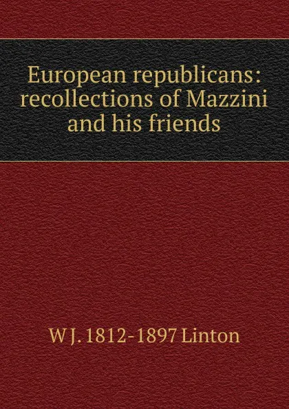 Обложка книги European republicans: recollections of Mazzini and his friends, W J. 1812-1897 Linton