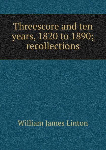 Обложка книги Threescore and ten years, 1820 to 1890; recollections, William James Linton