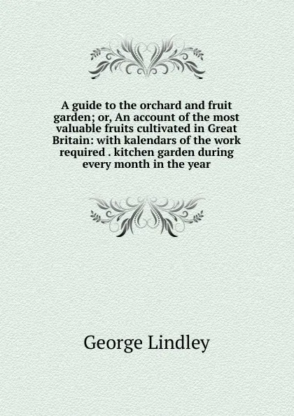 Обложка книги A guide to the orchard and fruit garden; or, An account of the most valuable fruits cultivated in Great Britain: with kalendars of the work required . kitchen garden during every month in the year, George Lindley