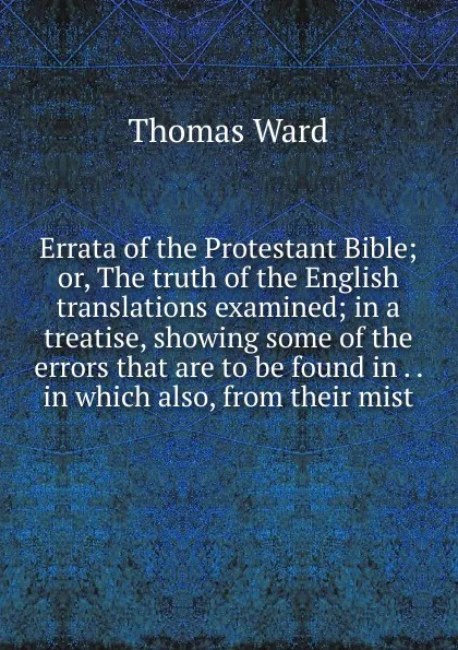 Обложка книги Errata of the Protestant Bible; or, The truth of the English translations examined; in a treatise, showing some of the errors that are to be found in . . in which also, from their mist, Thomas Ward