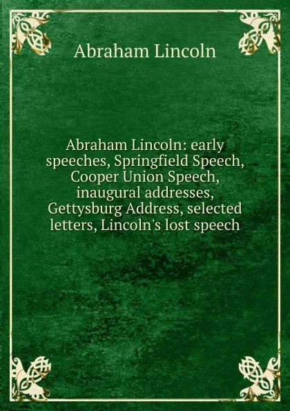 Обложка книги Abraham Lincoln: early speeches, Springfield Speech, Cooper Union Speech, inaugural addresses, Gettysburg Address, selected letters, Lincoln.s lost speech, Abraham Lincoln