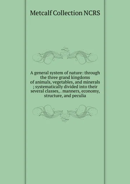 Обложка книги A general system of nature: through the three grand kingdoms of animals, vegetables, and minerals ; systematically divided into their several classes, . manners, economy, structure, and peculia, Metcalf Collection NCRS