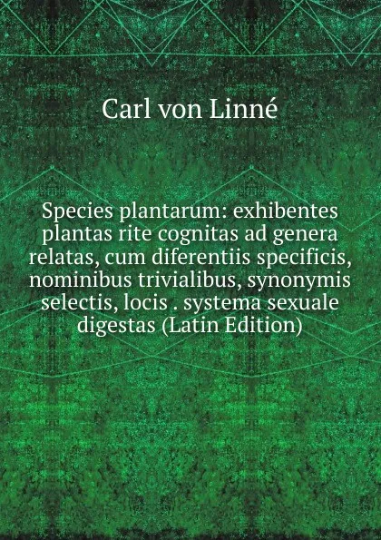 Обложка книги Species plantarum: exhibentes plantas rite cognitas ad genera relatas, cum diferentiis specificis, nominibus trivialibus, synonymis selectis, locis . systema sexuale digestas (Latin Edition), Carl von Linné