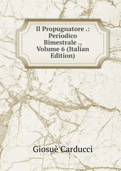 Обложка книги Il Propugnatore .: Periodico Bimestrale ., Volume 6 (Italian Edition), Giosuè Carducci