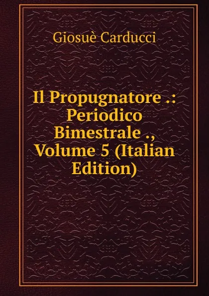 Обложка книги Il Propugnatore .: Periodico Bimestrale ., Volume 5 (Italian Edition), Giosuè Carducci