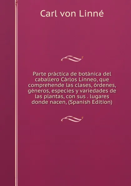 Обложка книги Parte practica de botanica del caballero Carlos Linneo, que comprehende las clases, ordenes, generos, especies y variedades de las plantas, con sus . lugares donde nacen, (Spanish Edition), Carl von Linné