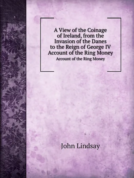 Обложка книги A View of the Coinage of Ireland, from the Invasion of the Danes to the Reign of George IV. Account of the Ring Money, John Lindsay