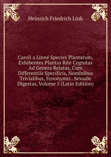 Обложка книги Caroli a Linne Species Plantarum, Exhibentes Plantas Rite Cognitas Ad Genera Relatas, Cum Differentiis Specificis, Nominibus Trivialibus, Synonymis . Sexuale Digestas, Volume 5 (Latin Edition), Heinrich Friedrich Link