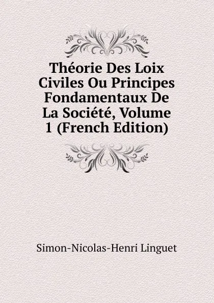 Обложка книги Theorie Des Loix Civiles Ou Principes Fondamentaux De La Societe, Volume 1 (French Edition), Simon-Nicolas-Henri Linguet