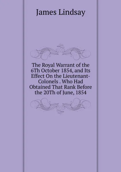 Обложка книги The Royal Warrant of the 6Th October 1854, and Its Effect On the Lieutenant-Colonels . Who Had Obtained That Rank Before the 20Th of June, 1854, James Lindsay