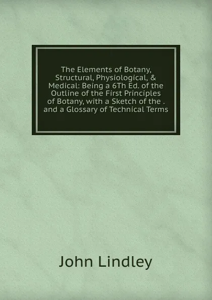 Обложка книги The Elements of Botany, Structural, Physiological, . Medical: Being a 6Th Ed. of the Outline of the First Principles of Botany, with a Sketch of the . and a Glossary of Technical Terms, John Lindley