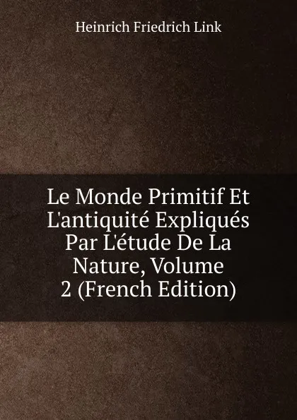 Обложка книги Le Monde Primitif Et L.antiquite Expliques Par L.etude De La Nature, Volume 2 (French Edition), Heinrich Friedrich Link