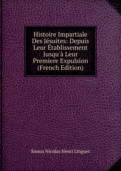 Обложка книги Histoire Impartiale Des Jesuites: Depuis Leur Etablissement Jusqu.a Leur Premiere Expulsion (French Edition), Simon Nicolas Henri Linguet