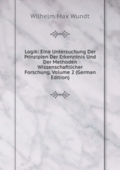 Обложка книги Logik: Eine Untersuchung Der Prinzipien Der Erkenntnis Und Der Methoden Wissenschaftlicher Forschung, Volume 2 (German Edition), Wundt Wilhelm Max