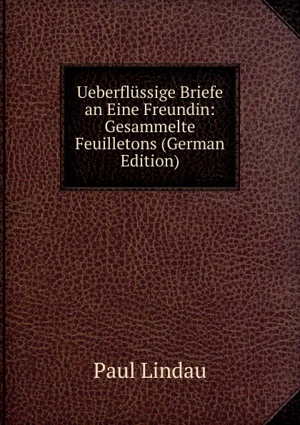 Обложка книги Ueberflussige Briefe an Eine Freundin: Gesammelte Feuilletons (German Edition), Paul Lindau