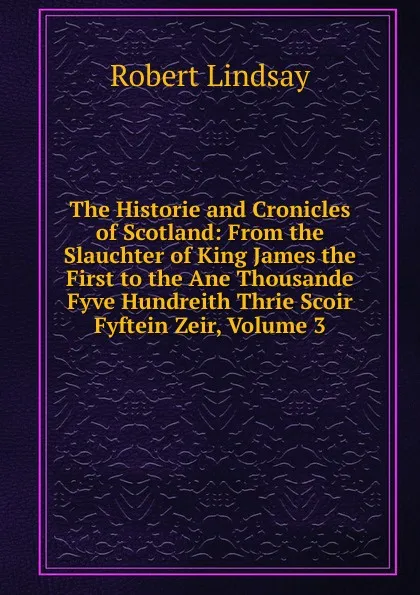 Обложка книги The Historie and Cronicles of Scotland: From the Slauchter of King James the First to the Ane Thousande Fyve Hundreith Thrie Scoir Fyftein Zeir, Volume 3, Robert Lindsay