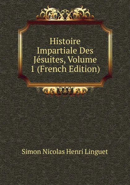 Обложка книги Histoire Impartiale Des Jesuites, Volume 1 (French Edition), Simon Nicolas Henri Linguet