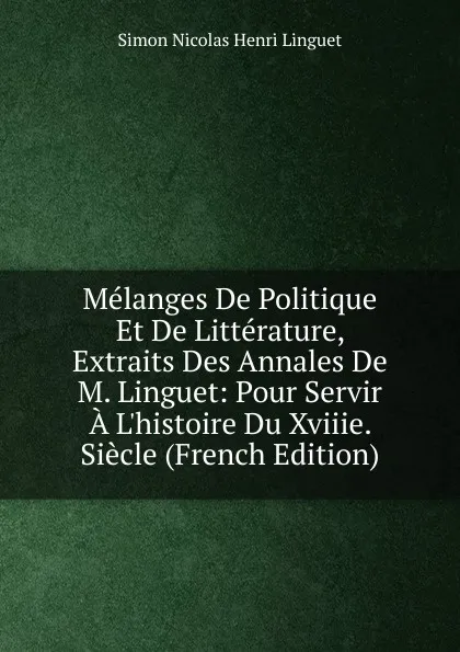 Обложка книги Melanges De Politique Et De Litterature, Extraits Des Annales De M. Linguet: Pour Servir A L.histoire Du Xviiie. Siecle (French Edition), Simon Nicolas Henri Linguet