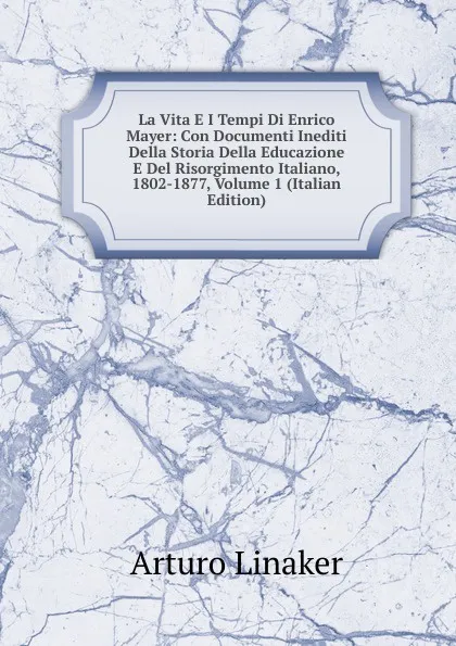 Обложка книги La Vita E I Tempi Di Enrico Mayer: Con Documenti Inediti Della Storia Della Educazione E Del Risorgimento Italiano, 1802-1877, Volume 1 (Italian Edition), Arturo Linaker