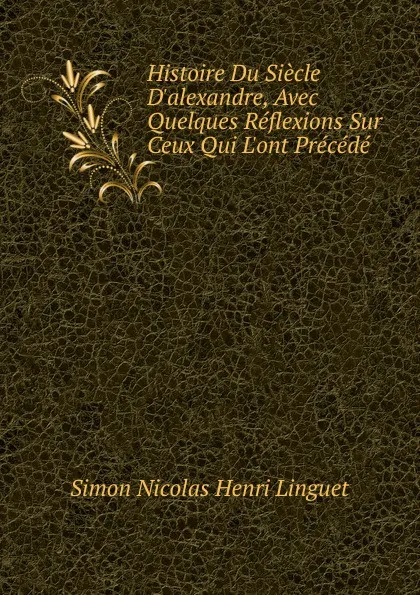 Обложка книги Histoire Du Siecle D.alexandre, Avec Quelques Reflexions Sur Ceux Qui L.ont Precede, Simon Nicolas Henri Linguet