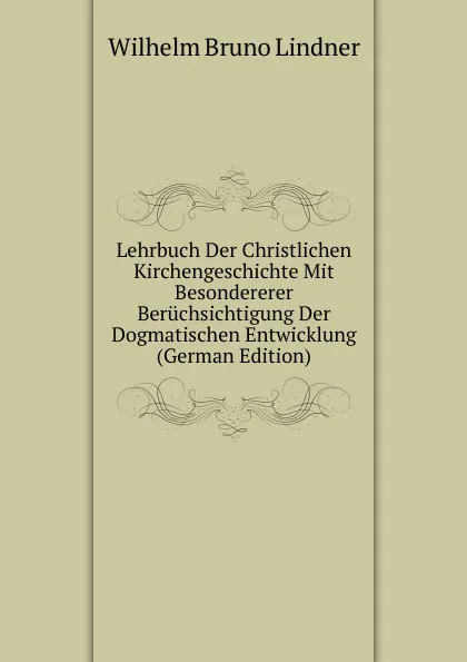 Обложка книги Lehrbuch Der Christlichen Kirchengeschichte Mit Besondererer Beruchsichtigung Der Dogmatischen Entwicklung (German Edition), Wilhelm Bruno Lindner