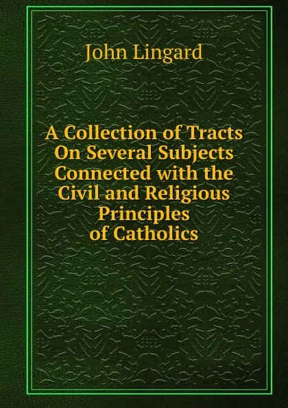 Обложка книги A Collection of Tracts On Several Subjects Connected with the Civil and Religious Principles of Catholics, John Lingard