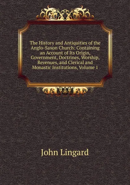 Обложка книги The History and Antiquities of the Anglo-Saxon Church: Containing an Account of Its Origin, Government, Doctrines, Worship, Revenues, and Clerical and Monastic Institutions, Volume 1, John Lingard