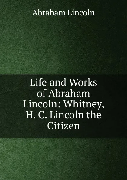 Обложка книги Life and Works of Abraham Lincoln: Whitney, H. C. Lincoln the Citizen, Abraham Lincoln