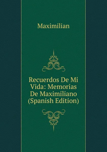 Обложка книги Recuerdos De Mi Vida: Memorias De Maximiliano (Spanish Edition), Maximilian