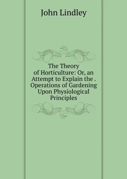 Обложка книги The Theory of Horticulture: Or, an Attempt to Explain the . Operations of Gardening Upon Physiological Principles, John Lindley