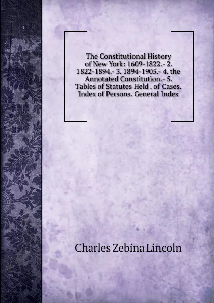 Обложка книги The Constitutional History of New York: 1609-1822.- 2. 1822-1894.- 3. 1894-1905.- 4. the Annotated Constitution.- 5. Tables of Statutes Held . of Cases. Index of Persons. General Index, Charles Zebina Lincoln