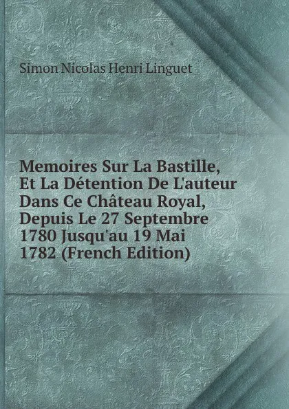 Обложка книги Memoires Sur La Bastille, Et La Detention De L.auteur Dans Ce Chateau Royal, Depuis Le 27 Septembre 1780 Jusqu.au 19 Mai 1782 (French Edition), Simon Nicolas Henri Linguet