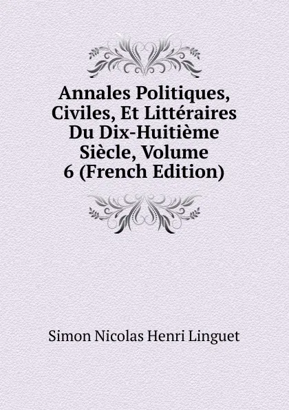 Обложка книги Annales Politiques, Civiles, Et Litteraires Du Dix-Huitieme Siecle, Volume 6 (French Edition), Simon Nicolas Henri Linguet