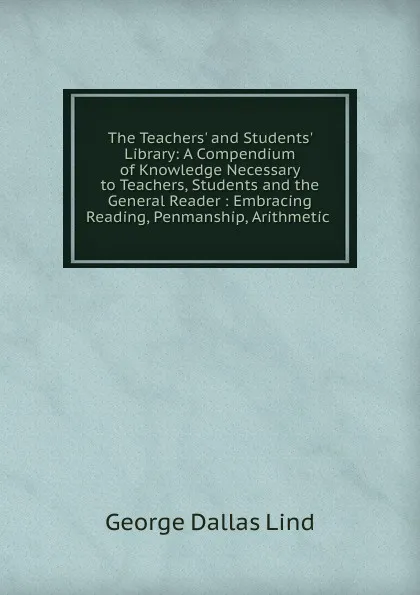 Обложка книги The Teachers. and Students. Library: A Compendium of Knowledge Necessary to Teachers, Students and the General Reader : Embracing Reading, Penmanship, Arithmetic ., George Dallas Lind