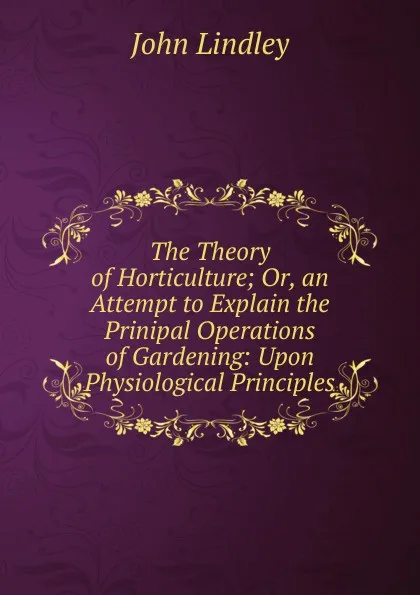 Обложка книги The Theory of Horticulture; Or, an Attempt to Explain the Prinipal Operations of Gardening: Upon Physiological Principles, John Lindley