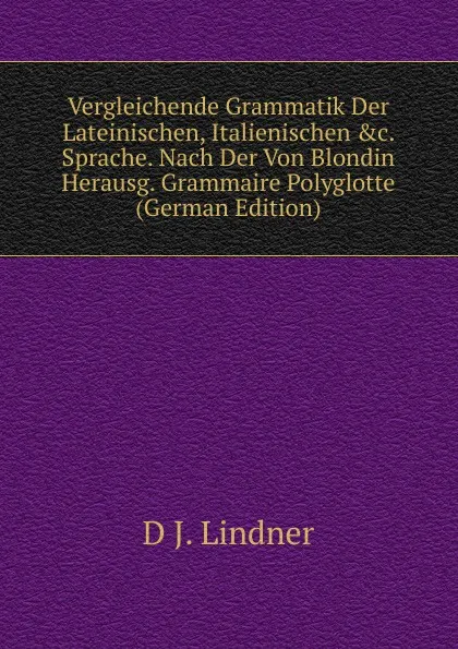 Обложка книги Vergleichende Grammatik Der Lateinischen, Italienischen .c. Sprache. Nach Der Von Blondin Herausg. Grammaire Polyglotte (German Edition), D J. Lindner