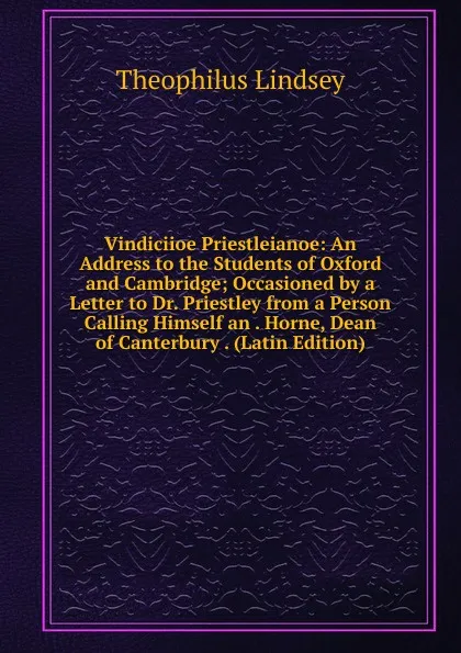 Обложка книги Vindiciioe Priestleianoe: An Address to the Students of Oxford and Cambridge; Occasioned by a Letter to Dr. Priestley from a Person Calling Himself an . Horne, Dean of Canterbury . (Latin Edition), Theophilus Lindsey