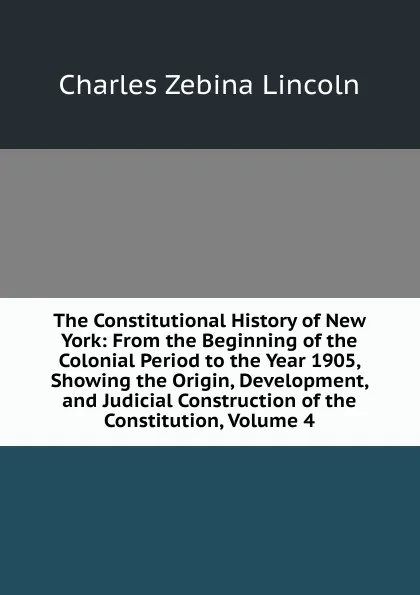 Обложка книги The Constitutional History of New York: From the Beginning of the Colonial Period to the Year 1905, Showing the Origin, Development, and Judicial Construction of the Constitution, Volume 4, Charles Zebina Lincoln