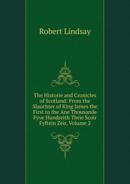 Обложка книги The Historie and Cronicles of Scotland: From the Slauchter of King James the First to the Ane Thousande Fyve Hundreith Thrie Scoir Fyftein Zeir, Volume 2, Robert Lindsay