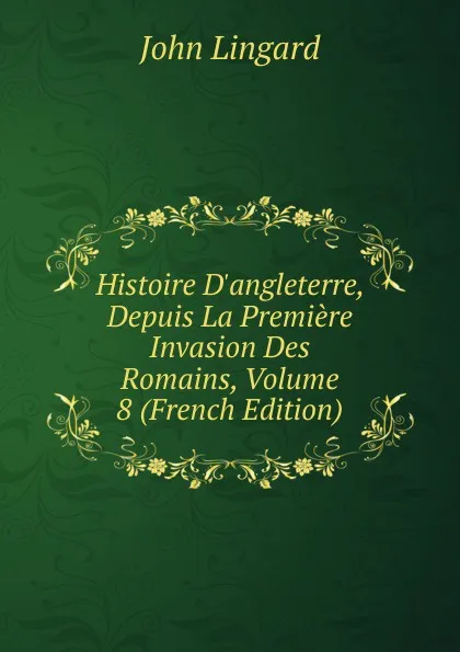 Обложка книги Histoire D.angleterre, Depuis La Premiere Invasion Des Romains, Volume 8 (French Edition), John Lingard