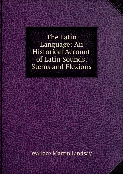 Обложка книги The Latin Language: An Historical Account of Latin Sounds, Stems and Flexions, Wallace Martin Lindsay