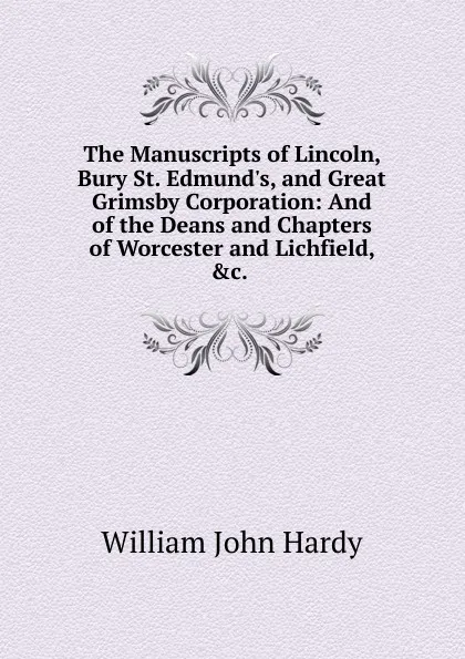 Обложка книги The Manuscripts of Lincoln, Bury St. Edmund.s, and Great Grimsby Corporation: And of the Deans and Chapters of Worcester and Lichfield, .c. ., William John Hardy