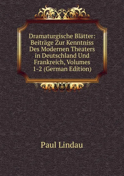 Обложка книги Dramaturgische Blatter: Beitrage Zur Kenntniss Des Modernen Theaters in Deutschland Und Frankreich, Volumes 1-2 (German Edition), Paul Lindau