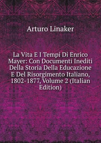 Обложка книги La Vita E I Tempi Di Enrico Mayer: Con Documenti Inediti Della Storia Della Educazione E Del Risorgimento Italiano, 1802-1877, Volume 2 (Italian Edition), Arturo Linaker