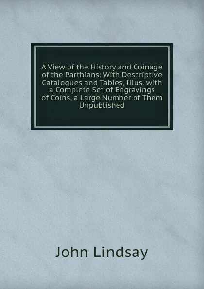 Обложка книги A View of the History and Coinage of the Parthians: With Descriptive Catalogues and Tables, Illus. with a Complete Set of Engravings of Coins, a Large Number of Them Unpublished, John Lindsay