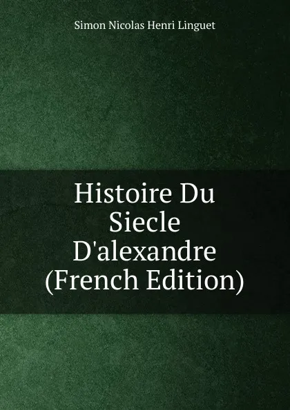 Обложка книги Histoire Du Siecle D.alexandre (French Edition), Simon Nicolas Henri Linguet